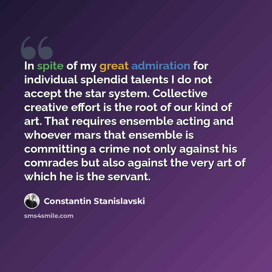 “In spite of my great admiration for individual splendid talents I do not accept the star system. Collective creative effort is the root of our kind of art. That requires ensemble acting and whoever mars that ensemble is committing a crime not only against his comrades but also against the very art…” quote by Constantin Stanislavski