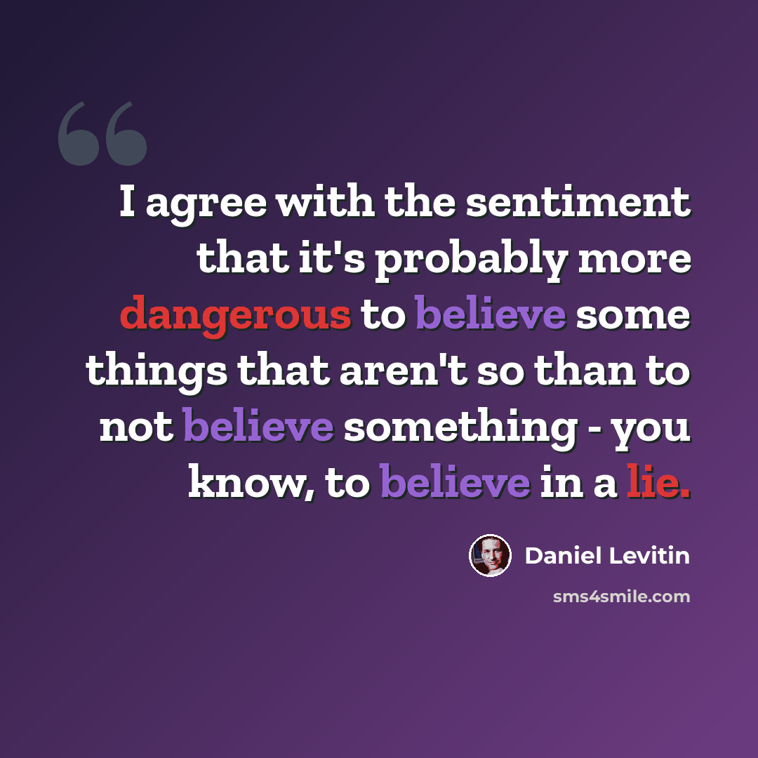 “I agree with the sentiment that it's probably more dangerous to believe some things that aren't so than to not believe something - you know, to believe in a lie.” quote by Daniel Levitin