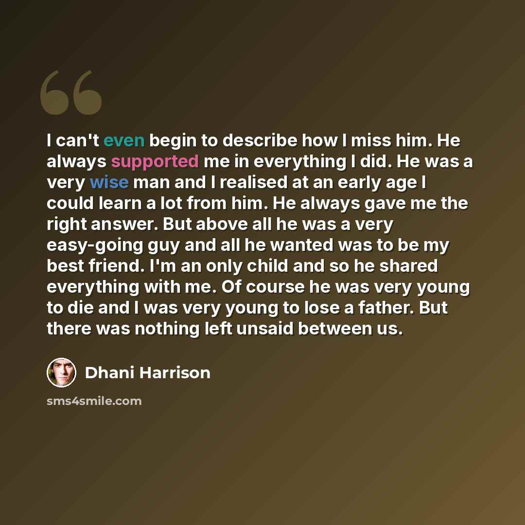 “I can't even begin to describe how I miss him. He always supported me in everything I did. He was a very wise man and I realised at an early age I could learn a lot from him. He always gave me the right answer. But above all he was a very easy-going guy and all he wanted was to be my best friend…” quote by Dhani Harrison