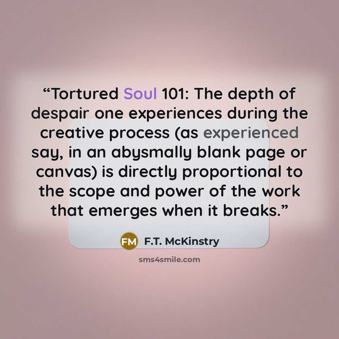 “Tortured Soul 101: The depth of despair one experiences during the creative process (as experienced say, in an abysmally blank page or canvas) is directly proportional to the scope and power of the work that emerges when it breaks.” quote by F.T. McKinstry