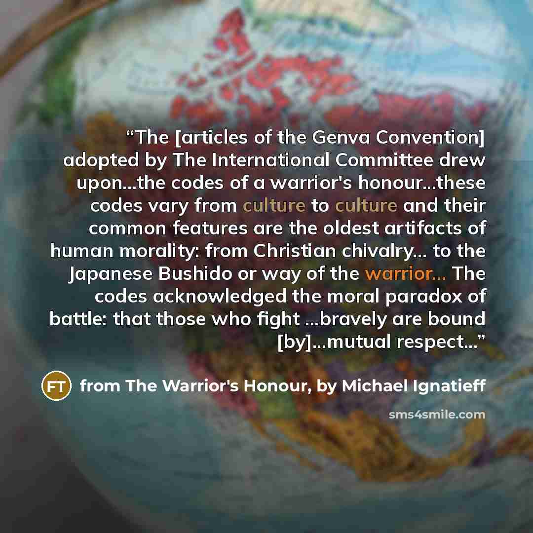 “The [articles of the Genva Convention] adopted by The International Committee drew upon...the codes of a warrior's honour...these codes vary from culture to culture and their common features are the oldest artifacts of human morality: from Christian chivalry... to the Japanese Bushido or way of…” quote by from The Warrior's Honour, by Michael Ignatieff