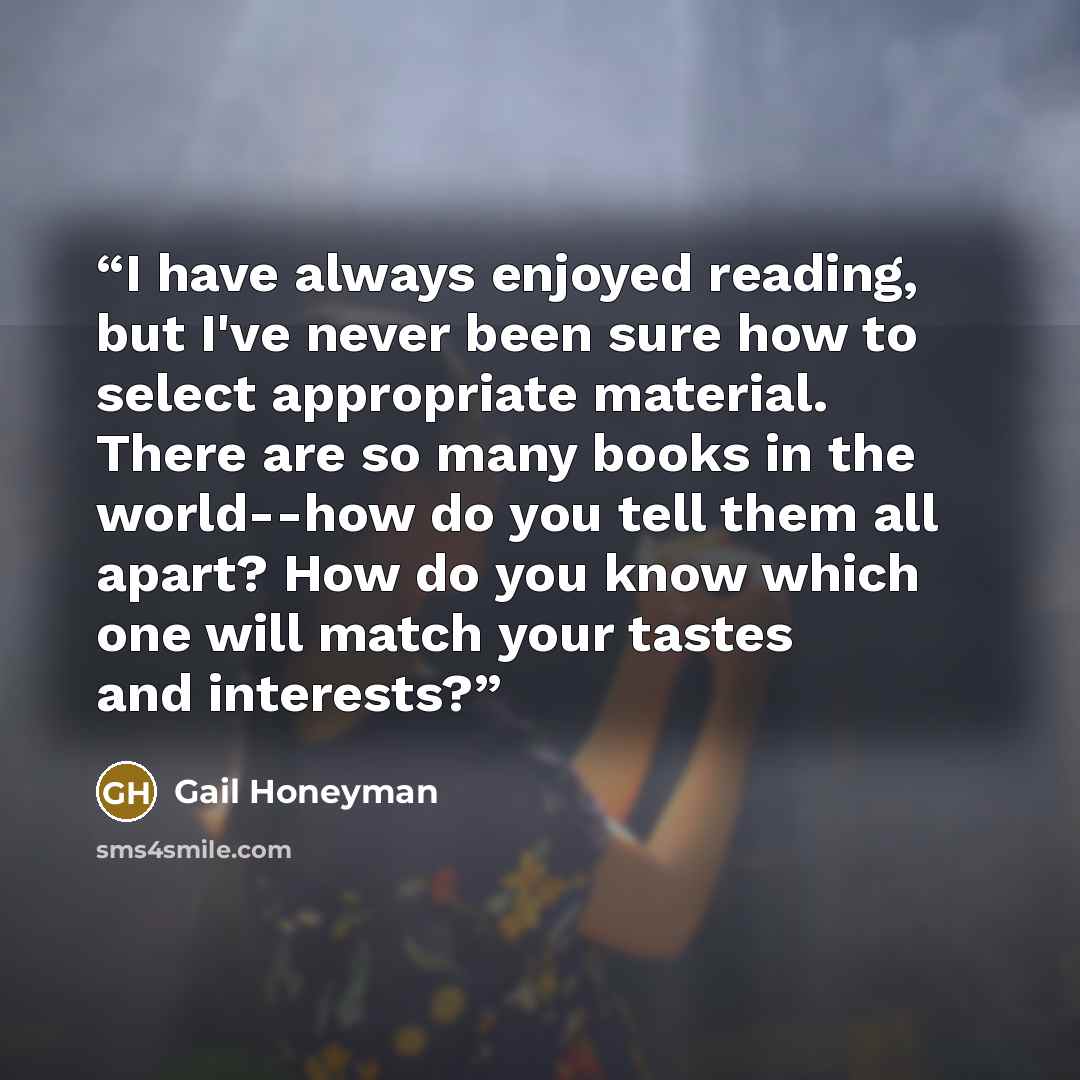 “I have always enjoyed reading, but I've never been sure how to select appropriate material. There are so many books in the world--how do you tell them all apart? How do you know which one will match your tastes and interests?” quote by Gail Honeyman
