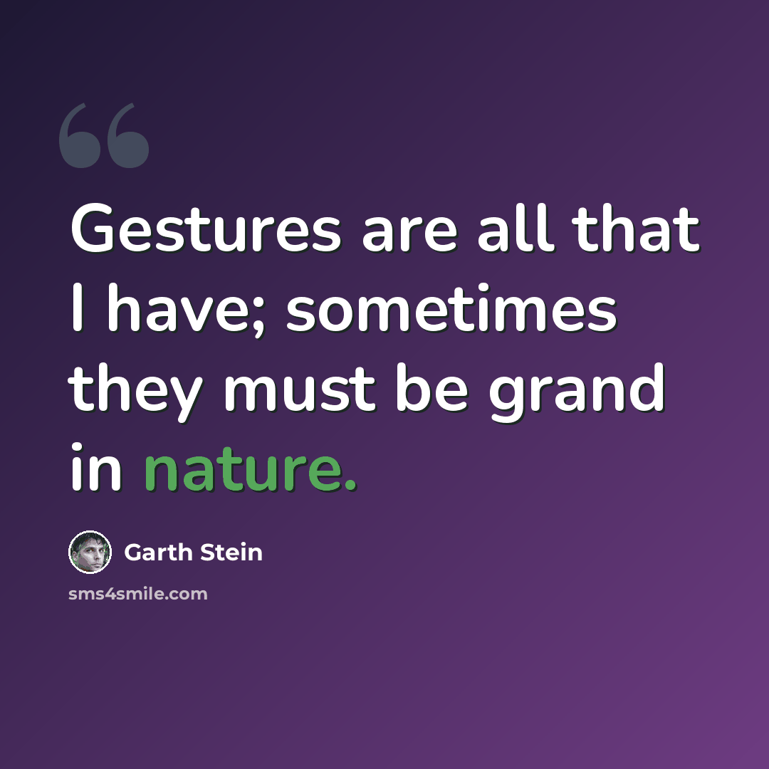 “Gestures are all that I have; sometimes they must be grand in nature.” quote by Garth Stein