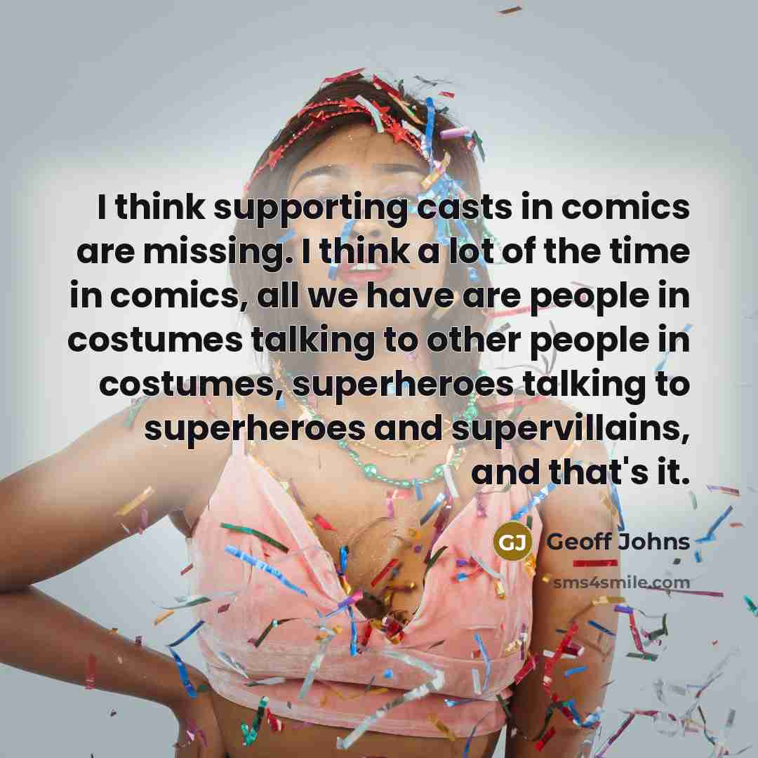 “I think supporting casts in comics are missing. I think a lot of the time in comics, all we have are people in costumes talking to other people in costumes, superheroes talking to superheroes and supervillains, and that's it.” quote by Geoff Johns