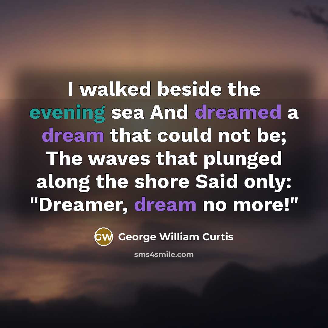 “I walked beside the evening sea And dreamed a dream that could not be; The waves that plunged along the shore Said only: "Dreamer, dream no more!"” quote by George William Curtis
