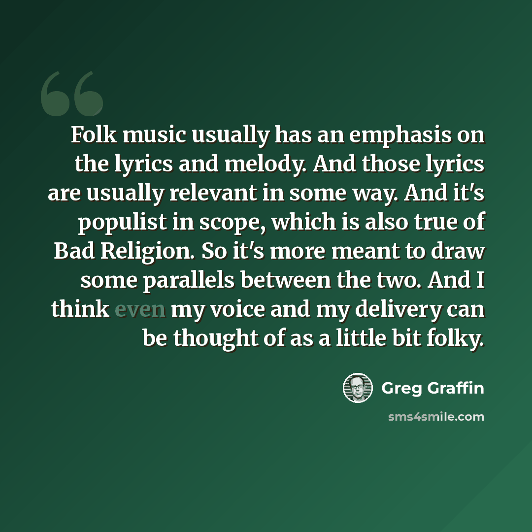 “Folk music usually has an emphasis on the lyrics and melody. And those lyrics are usually relevant in some way. And it's populist in scope, which is also true of Bad Religion. So it's more meant to draw some parallels between the two. And I think even my voice and my delivery can be thought of as…” quote by Greg Graffin