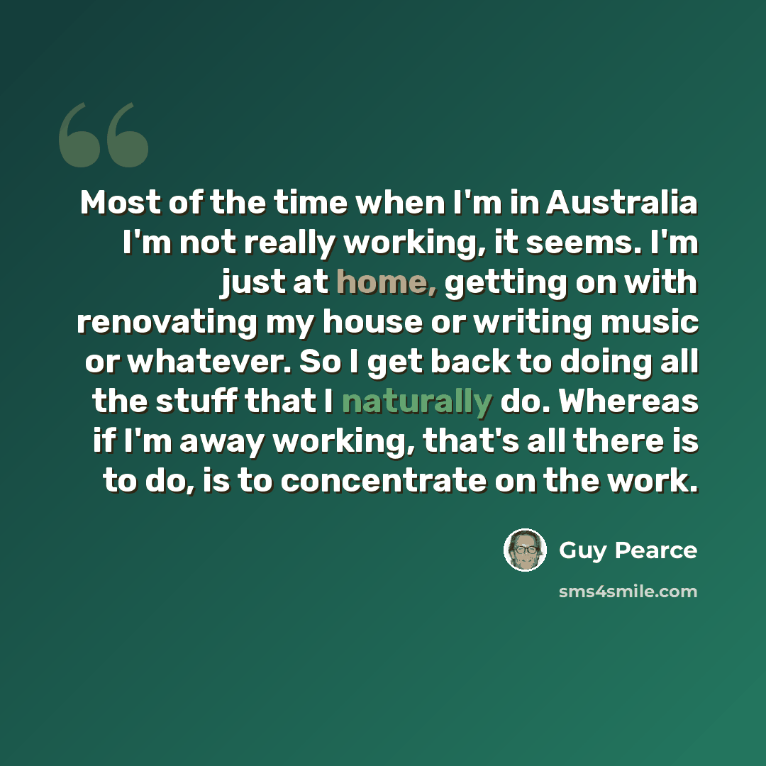 “Most of the time when I'm in Australia I'm not really working, it seems. I'm just at home, getting on with renovating my house or writing music or whatever. So I get back to doing all the stuff that I naturally do. Whereas if I'm away working, that's all there is to do, is to concentrate on the…” quote by Guy Pearce