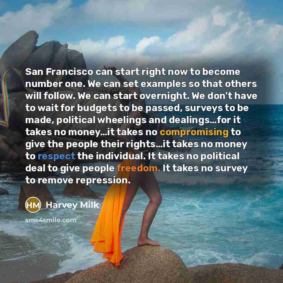 “San Francisco can start right now to become number one. We can set examples so that others will follow. We can start overnight. We don't have to wait for budgets to be passed, surveys to be made, political wheelings and dealings…for it takes no money…it takes no compromising to give the people…” quote by Harvey Milk