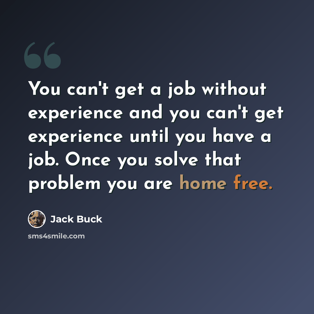 “You can't get a job without experience and you can't get experience until you have a job. Once you solve that problem you are home free.” quote by Jack Buck