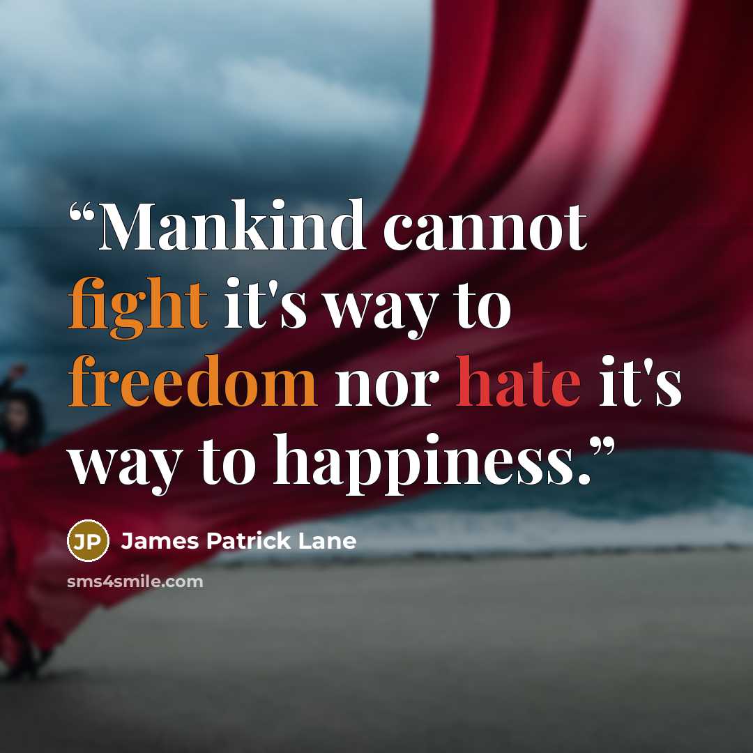 “Mankind cannot fight it's way to freedom nor hate it's way to happiness.” quote by James Patrick Lane