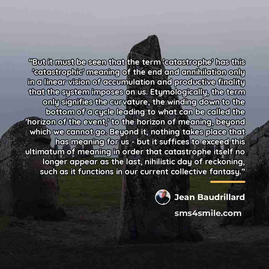 “But it must be seen that the term 'catastrophe' has this 'catastrophic' meaning of the end and annihilation only in a linear vision of accumulation and productive finality that the system imposes on us. Etymologically, the term only signifies the curvature, the winding down to the bottom of a…” quote by Jean Baudrillard