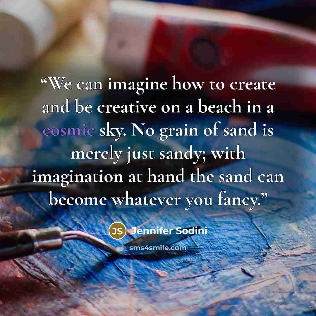 “We can imagine how to create and be creative on a beach in a cosmic sky. No grain of sand is merely just sandy; with imagination at hand the sand can become whatever you fancy.” quote by Jennifer Sodini