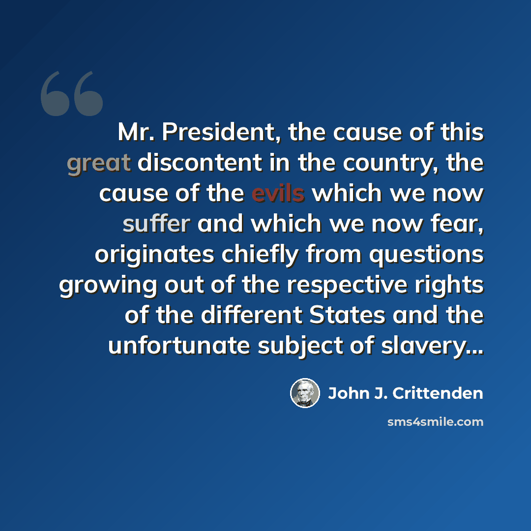 “Mr. President, the cause of this great discontent in the country, the cause of the evils which we now suffer and which we now fear, originates chiefly from questions growing out of the respective rights of the different States and the unfortunate subject of slavery...” quote by John J. Crittenden
