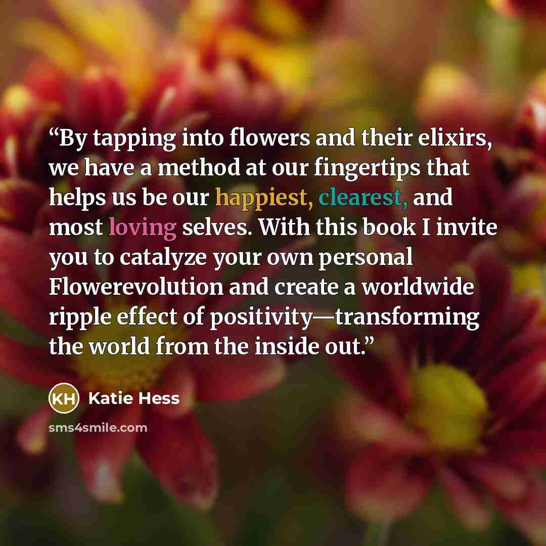 “By tapping into flowers and their elixirs, we have a method at our fingertips that helps us be our happiest, clearest, and most loving selves. With this book I invite you to catalyze your own personal Flowerevolution and create a worldwide ripple effect of positivity—transforming the world from…” quote by Katie Hess