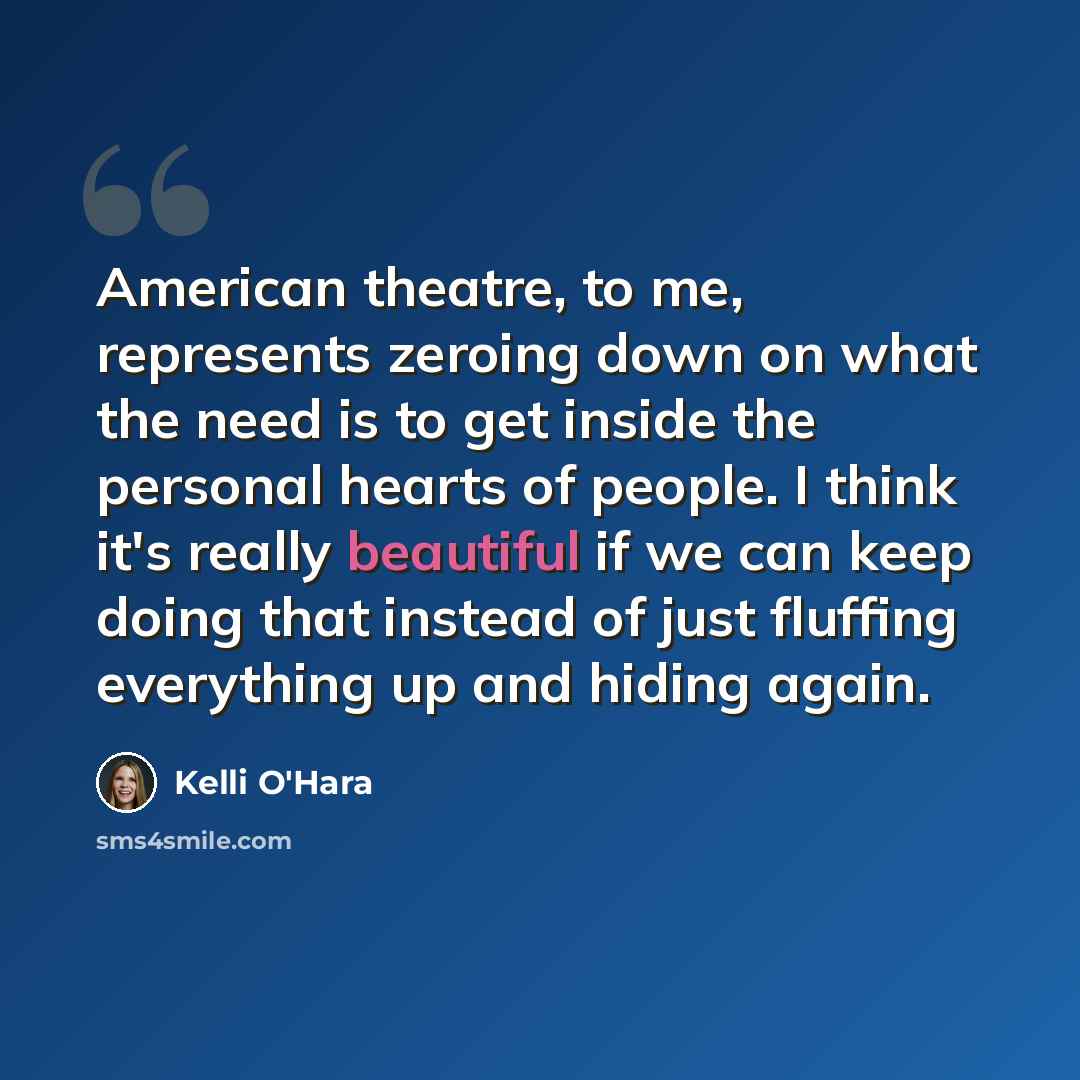 “American theatre, to me, represents zeroing down on what the need is to get inside the personal hearts of people. I think it's really beautiful if we can keep doing that instead of just fluffing everything up and hiding again.” quote by Kelli O'Hara
