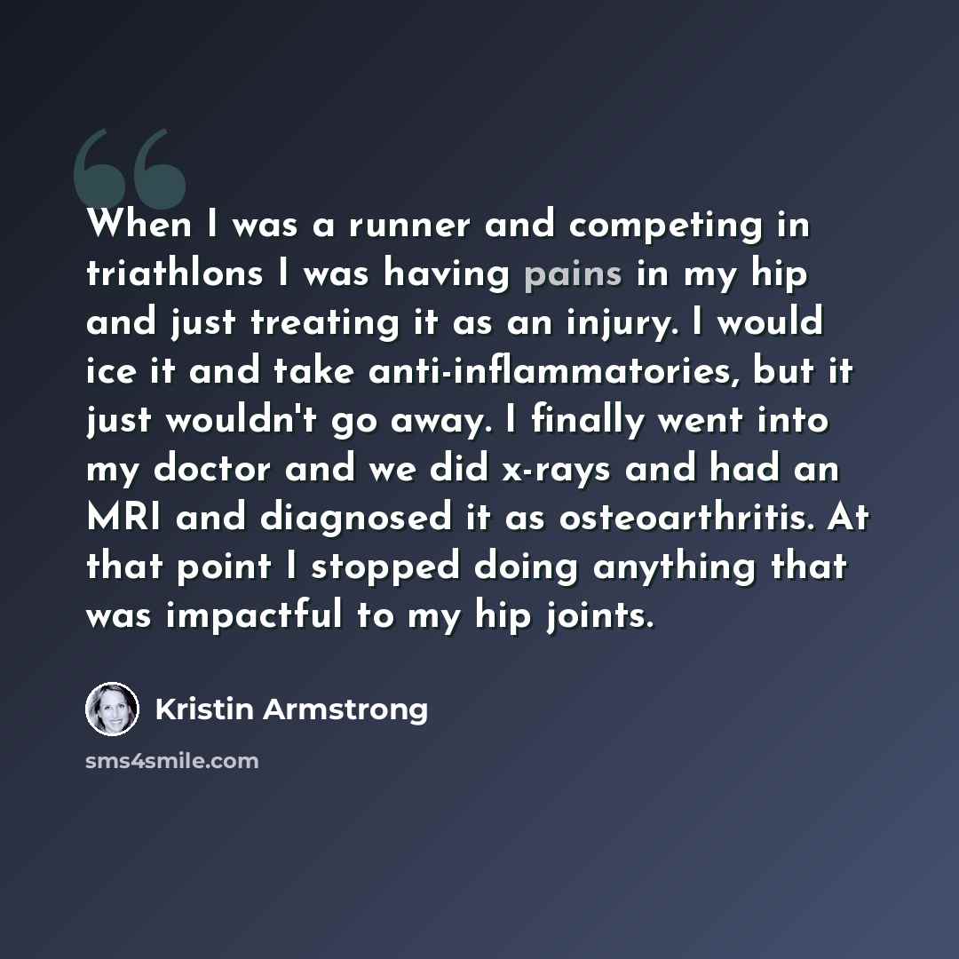 “When I was a runner and competing in triathlons I was having pains in my hip and just treating it as an injury. I would ice it and take anti-inflammatories, but it just wouldn't go away. I finally went into my doctor and we did x-rays and had an MRI and diagnosed it as osteoarthritis. At that…” quote by Kristin Armstrong