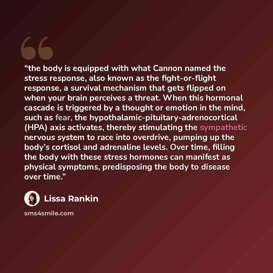 “the body is equipped with what Cannon named the stress response, also known as the fight-or-flight response, a survival mechanism that gets flipped on when your brain perceives a threat. When this hormonal cascade is triggered by a thought or emotion in the mind, such as fear, the…” quote by Lissa Rankin