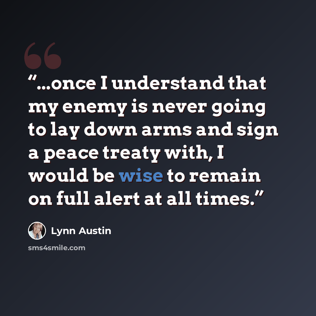 “...once I understand that my enemy is never going to lay down arms and sign a peace treaty with, I would be wise to remain on full alert at all times.” quote by Lynn Austin