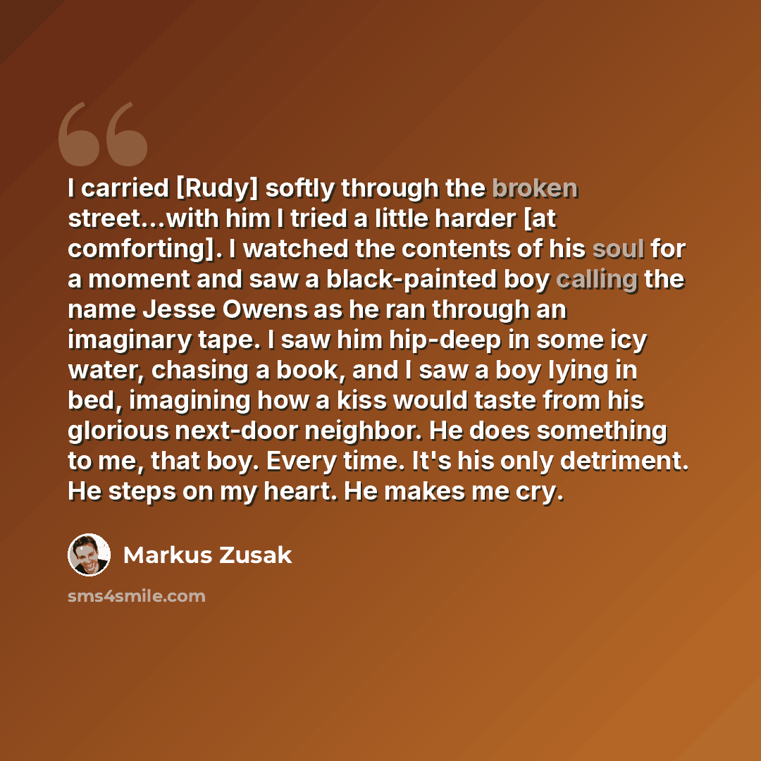 “I carried [Rudy] softly through the broken street...with him I tried a little harder [at comforting]. I watched the contents of his soul for a moment and saw a black-painted boy calling the name Jesse Owens as he ran through an imaginary tape. I saw him hip-deep in some icy water, chasing a book…” quote by Markus Zusak