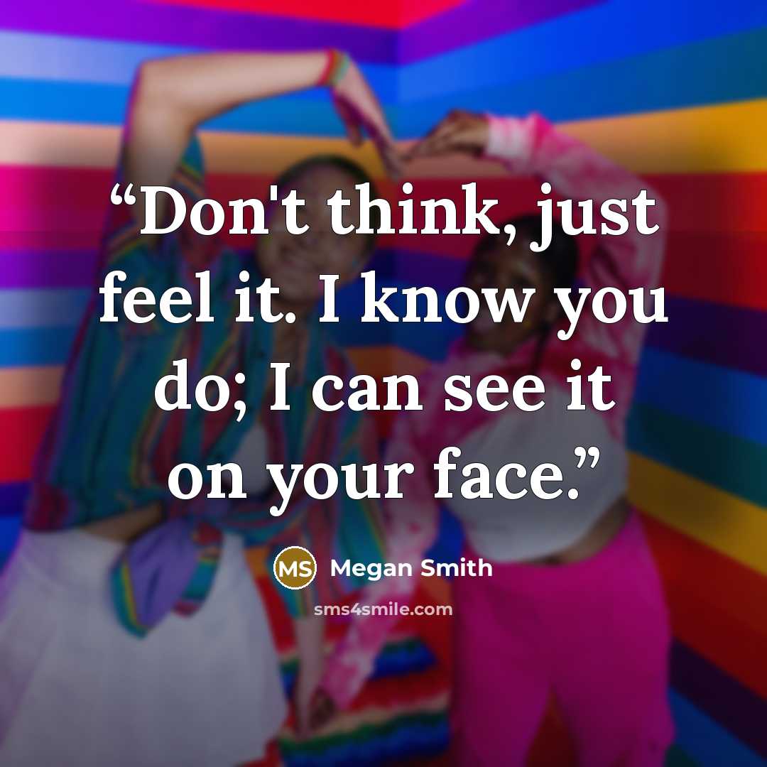 “Don't think, just feel it. I know you do; I can see it on your face.” quote by Megan Smith