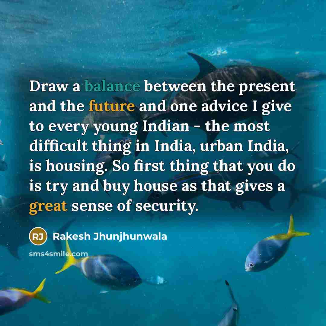 “Draw a balance between the present and the future and one advice I give to every young Indian - the most difficult thing in India, urban India, is housing. So first thing that you do is try and buy house as that gives a great sense of security.” quote by Rakesh Jhunjhunwala