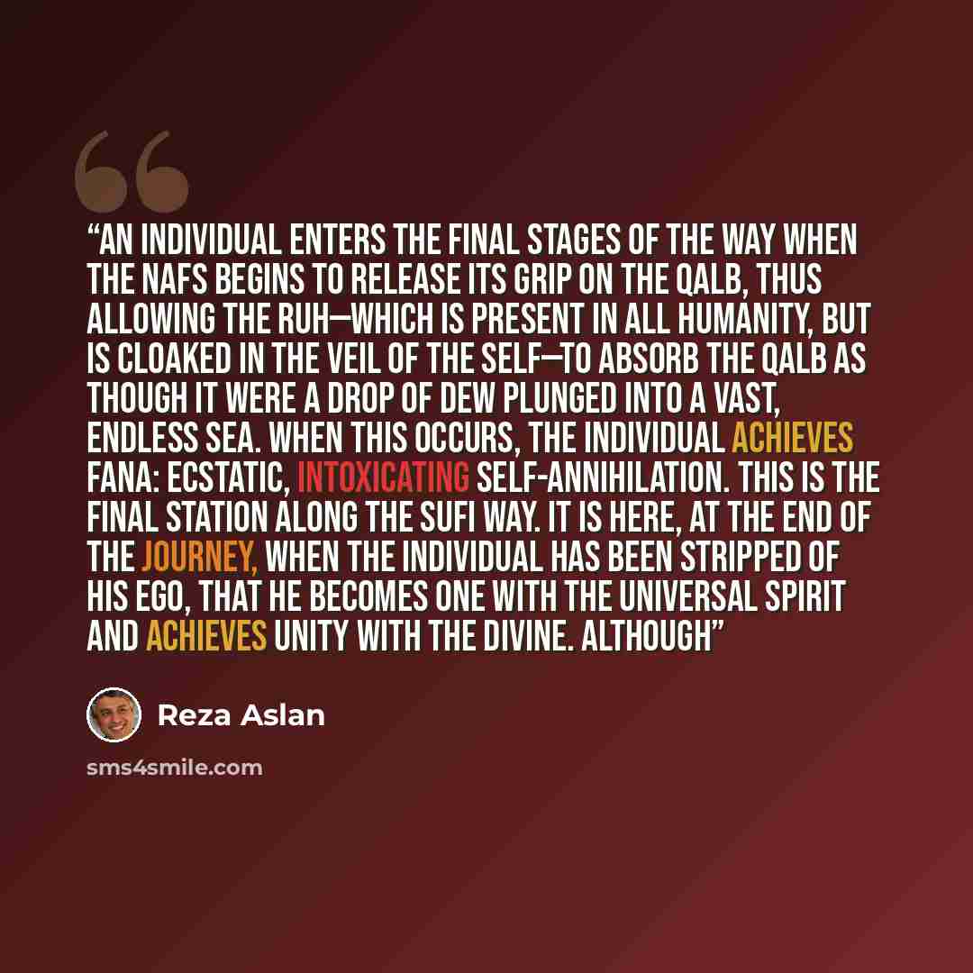 “An individual enters the final stages of the Way when the nafs begins to release its grip on the qalb, thus allowing the ruh—which is present in all humanity, but is cloaked in the veil of the self—to absorb the qalb as though it were a drop of dew plunged into a vast, endless sea. When this…” quote by Reza Aslan