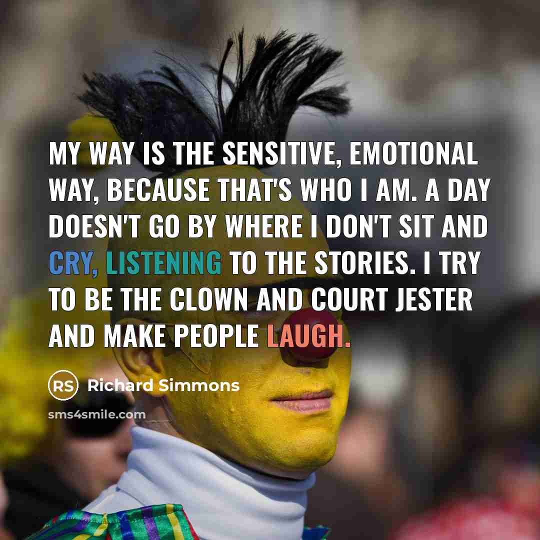 “My way is the sensitive, emotional way, because that's who I am. A day doesn't go by where I don't sit and cry, listening to the stories. I try to be the clown and court jester and make people laugh.” quote by Richard Simmons