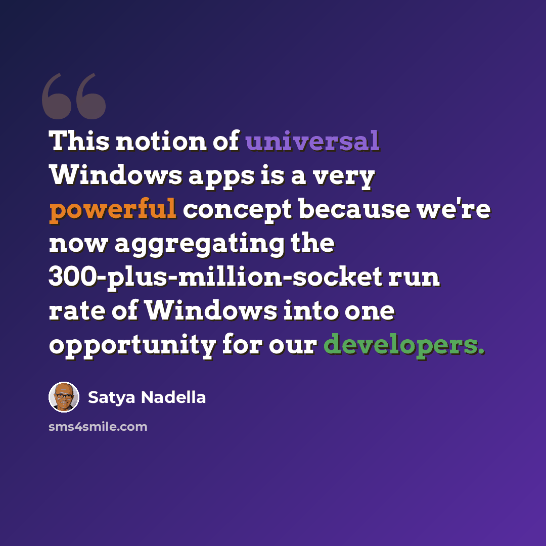 “This notion of universal Windows apps is a very powerful concept because we're now aggregating the 300-plus-million-socket run rate of Windows into one opportunity for our developers.” quote by Satya Nadella