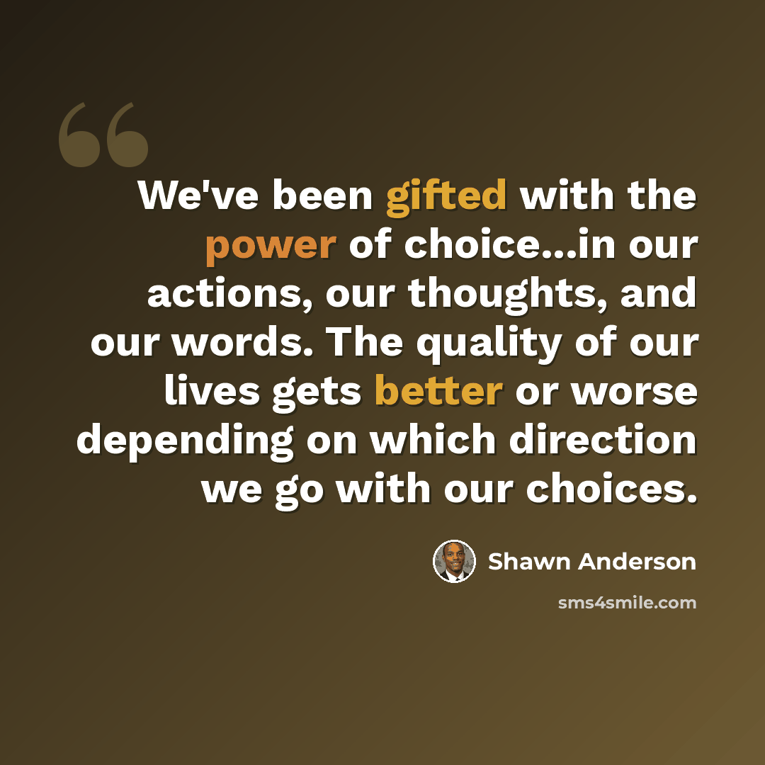 “We've been gifted with the power of choice...in our actions, our thoughts, and our words. The quality of our lives gets better or worse depending on which direction we go with our choices.” quote by Shawn Anderson