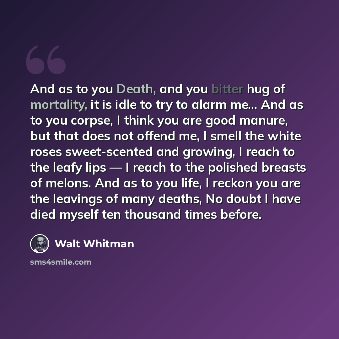 “And as to you Death, and you bitter hug of mortality, it is idle to try to alarm me… And as to you corpse, I think you are good manure, but that does not offend me, I smell the white roses sweet-scented and growing, I reach to the leafy lips — I reach to the polished breasts of melons. And as to…” quote by Walt Whitman
