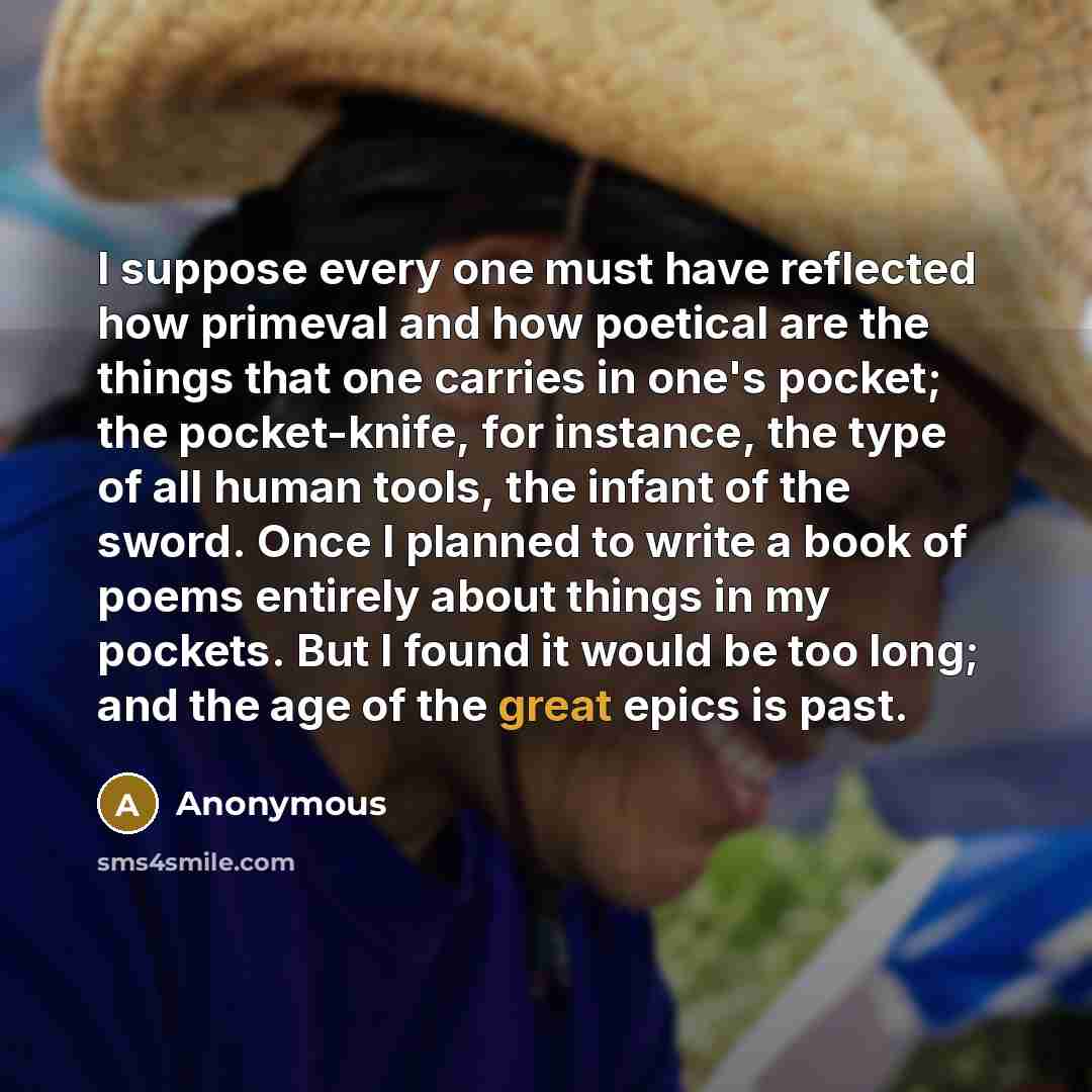 “I suppose every one must have reflected how primeval and how poetical are the things that one carries in one's pocket; the pocket-knife, for instance, the type of all human tools, the infant of the sword. Once I planned to write a book of poems entirely about things in my pockets. But I found it…” quote by Anonymous