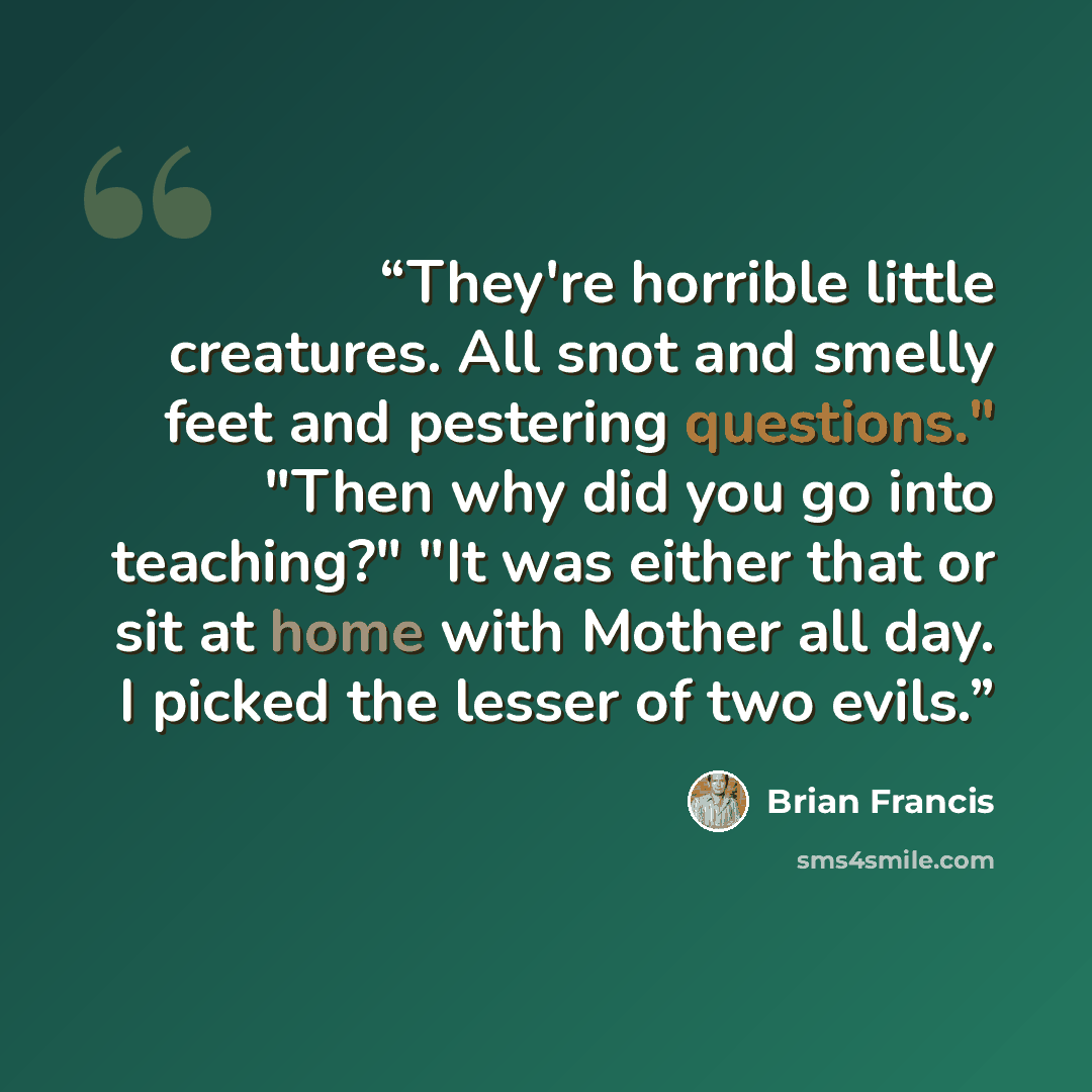 “They're horrible little creatures. All snot and smelly feet and pestering questions." "Then why did you go into teaching?" "It was either that or sit at home with Mother all day. I picked the lesser of two evils.” quote by Brian Francis