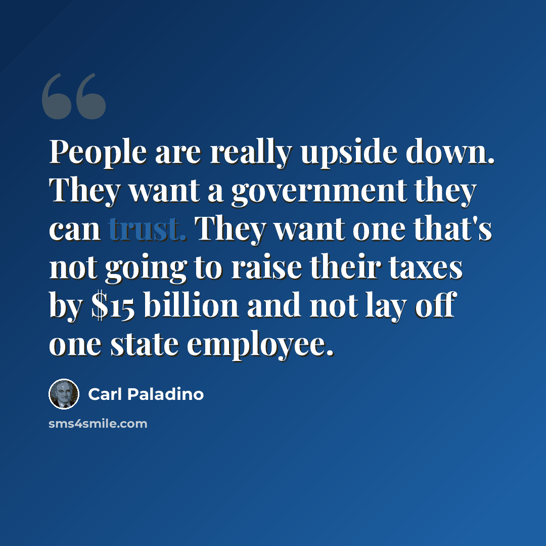 “People are really upside down. They want a government they can trust. They want one that's not going to raise their taxes by $15 billion and not lay off one state employee.” quote by Carl Paladino