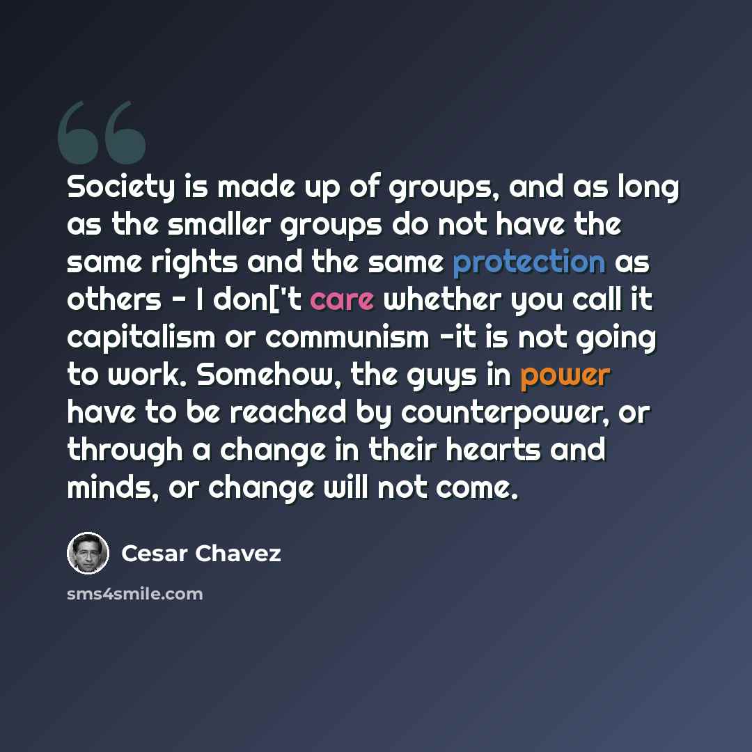“Society is made up of groups, and as long as the smaller groups do not have the same rights and the same protection as others - I don['t care whether you call it capitalism or communism -it is not going to work. Somehow, the guys in power have to be reached by counterpower, or through a change in…” quote by Cesar Chavez