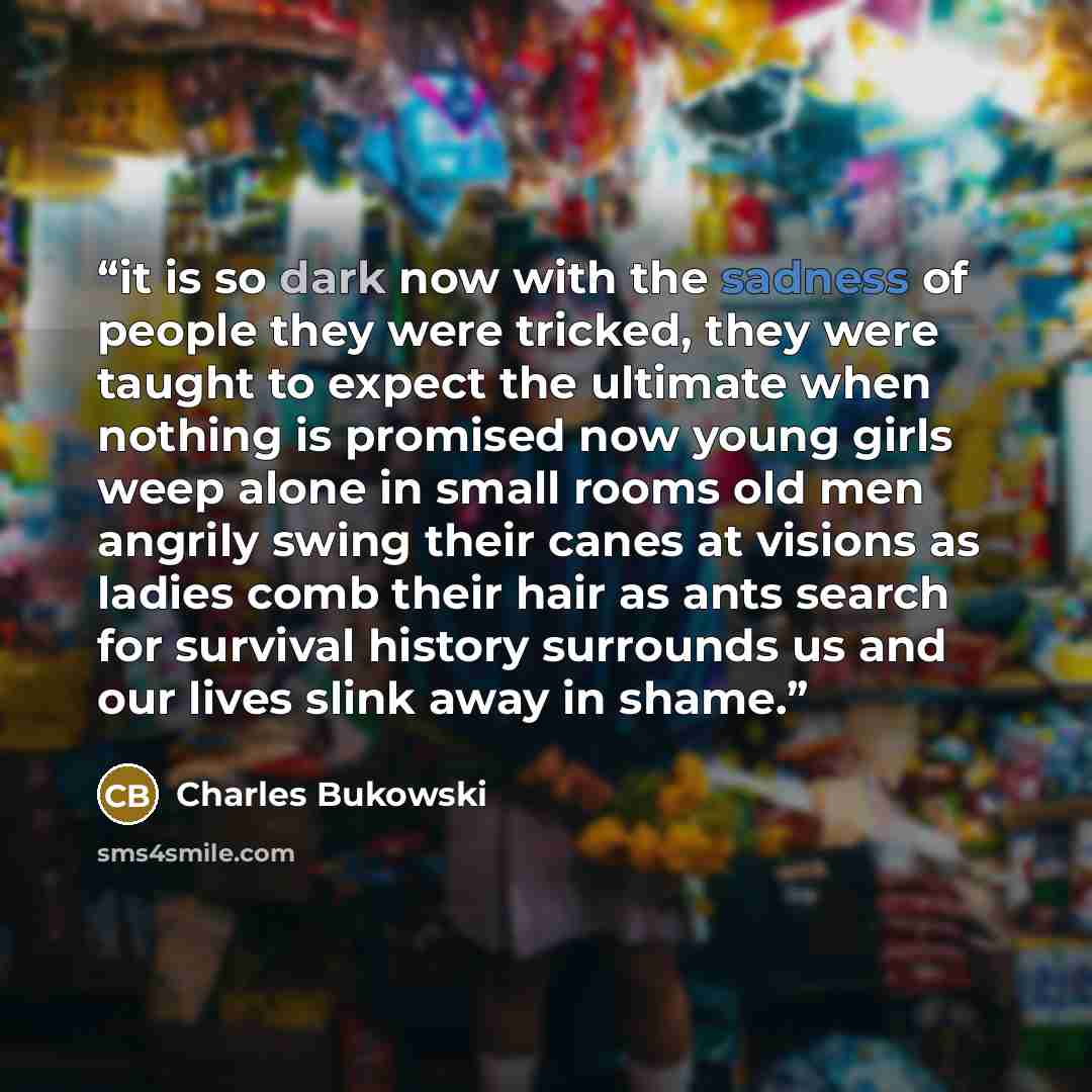 “it is so dark now with the sadness of people they were tricked, they were taught to expect the ultimate when nothing is promised now young girls weep alone in small rooms old men angrily swing their canes at visions as ladies comb their hair as ants search for survival history surrounds us and our…” quote by Charles Bukowski