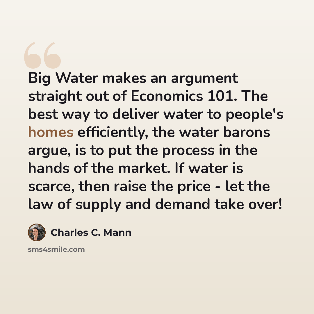 “Big Water makes an argument straight out of Economics 101. The best way to deliver water to people's homes efficiently, the water barons argue, is to put the process in the hands of the market. If water is scarce, then raise the price - let the law of supply and demand take over!” quote by Charles C. Mann