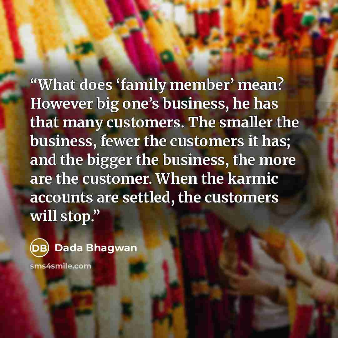 “What does ‘family member’ mean? However big one’s business, he has that many customers. The smaller the business, fewer the customers it has; and the bigger the business, the more are the customer. When the karmic accounts are settled, the customers will stop.” quote by Dada Bhagwan
