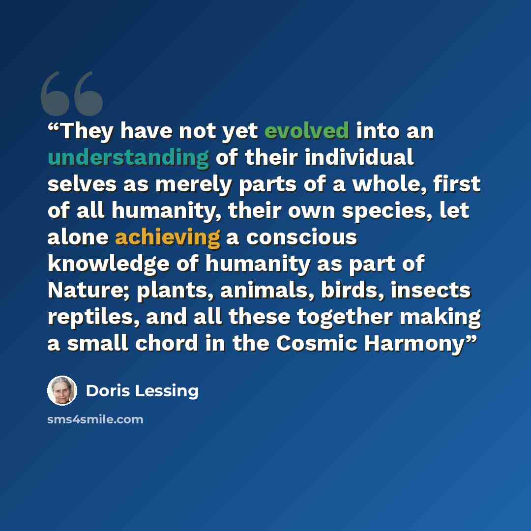 “They have not yet evolved into an understanding of their individual selves as merely parts of a whole, first of all humanity, their own species, let alone achieving a conscious knowledge of humanity as part of Nature; plants, animals, birds, insects reptiles, and all these together making a small…” quote by Doris Lessing