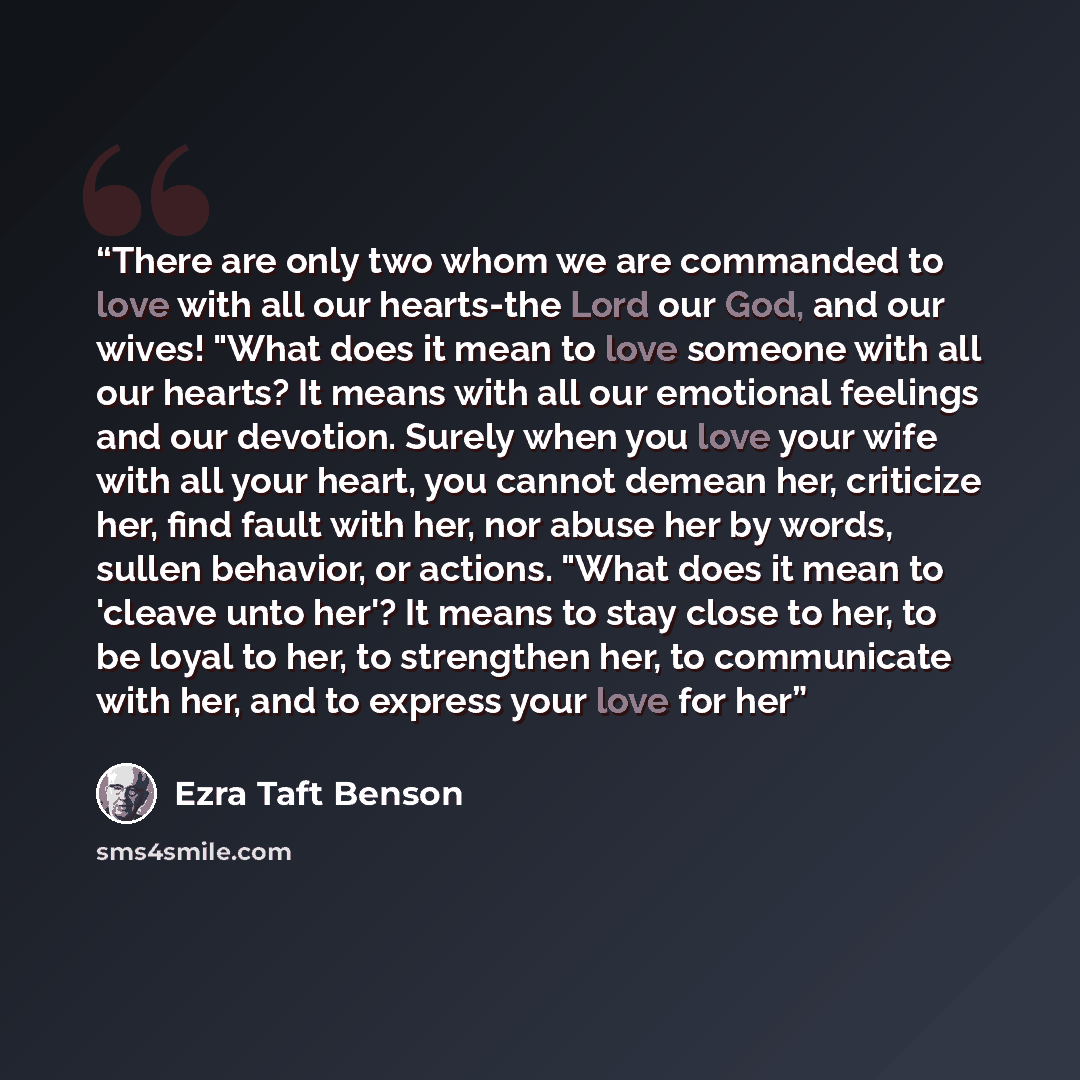 “There are only two whom we are commanded to love with all our hearts-the Lord our God, and our wives! "What does it mean to love someone with all our hearts? It means with all our emotional feelings and our devotion. Surely when you love your wife with all your heart, you cannot demean her…” quote by Ezra Taft Benson