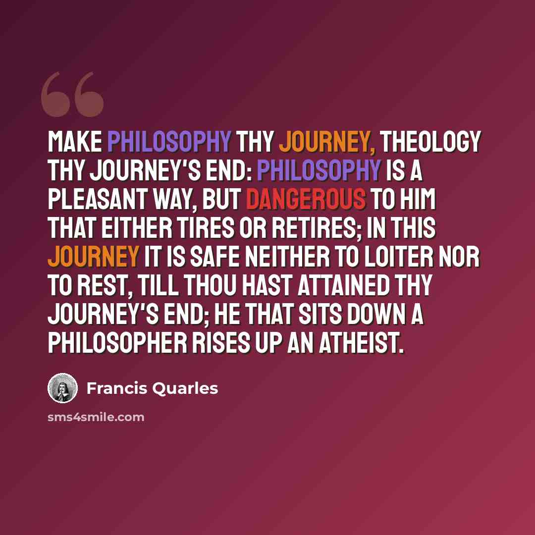 “Make philosophy thy journey, theology thy journey's end: philosophy is a pleasant way, but dangerous to him that either tires or retires; in this journey it is safe neither to loiter nor to rest, till thou hast attained thy journey's end; he that sits down a philosopher rises up an atheist.” quote by Francis Quarles