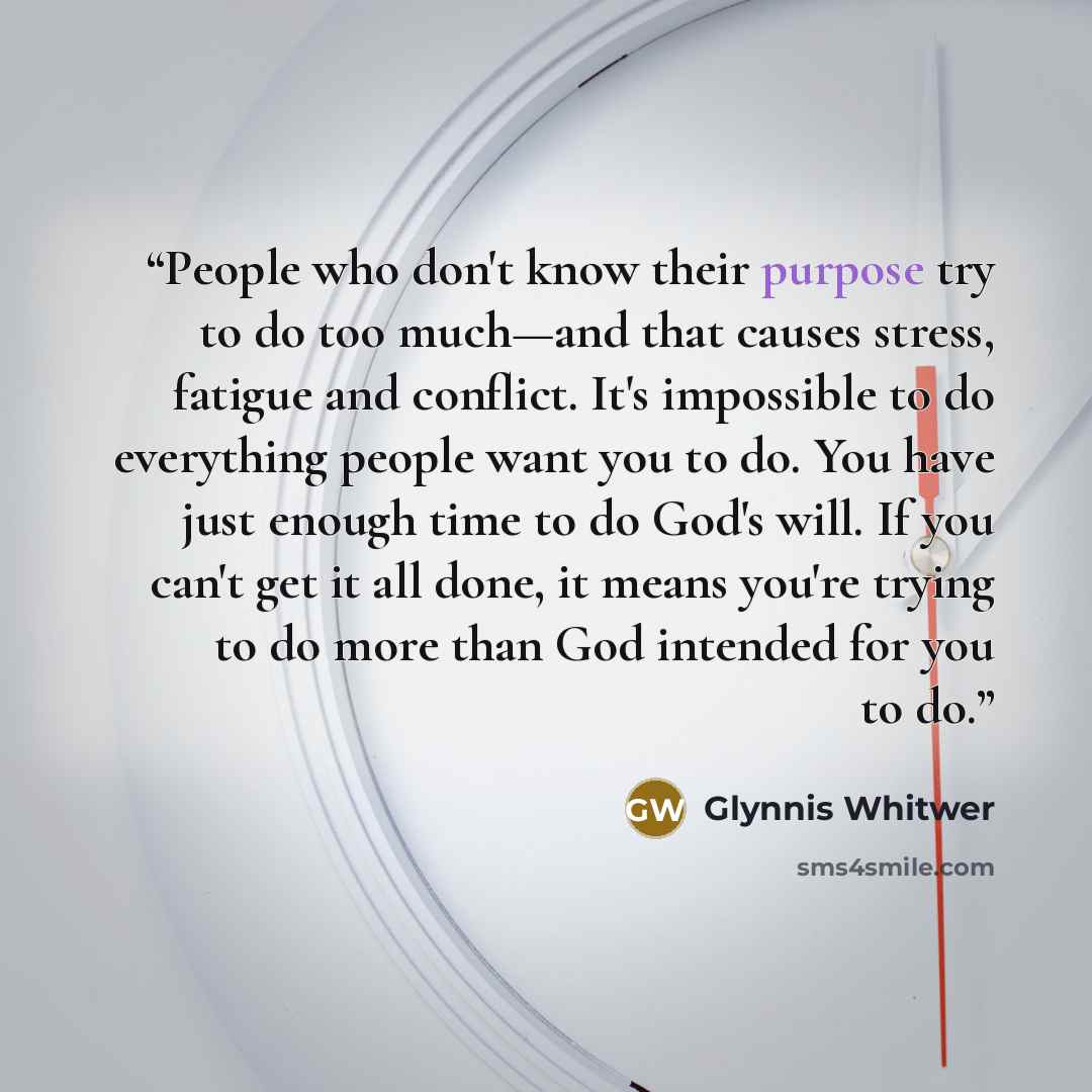 “People who don't know their purpose try to do too much—and that causes stress, fatigue and conflict. It's impossible to do everything people want you to do. You have just enough time to do God's will. If you can't get it all done, it means you're trying to do more than God intended for you to do.” quote by Glynnis Whitwer