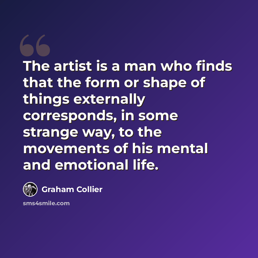 “The artist is a man who finds that the form or shape of things externally corresponds, in some strange way, to the movements of his mental and emotional life.” quote by Graham Collier