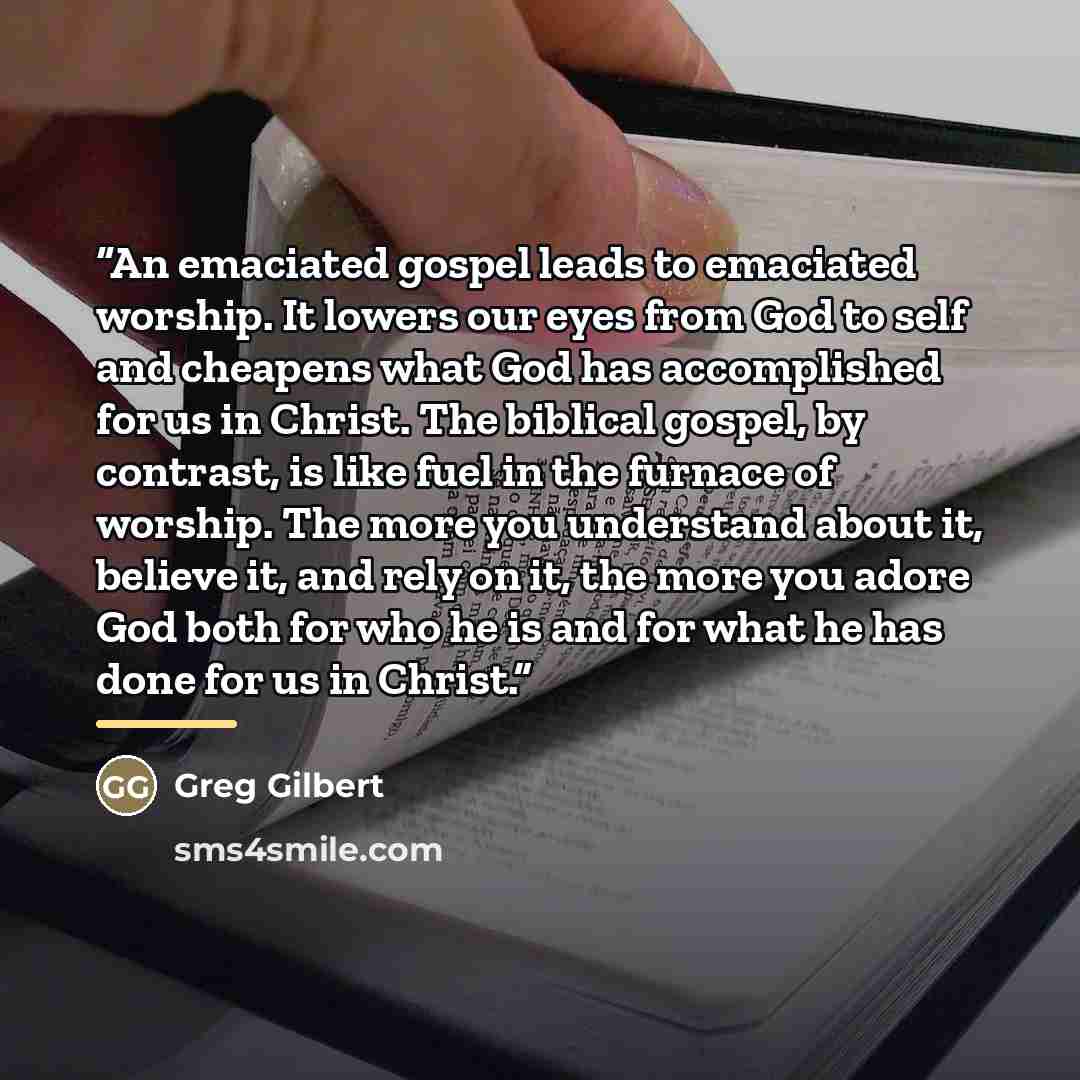 “An emaciated gospel leads to emaciated worship. It lowers our eyes from God to self and cheapens what God has accomplished for us in Christ. The biblical gospel, by contrast, is like fuel in the furnace of worship. The more you understand about it, believe it, and rely on it, the more you adore…” quote by Greg Gilbert