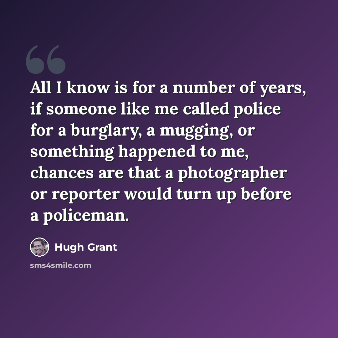 “All I know is for a number of years, if someone like me called police for a burglary, a mugging, or something happened to me, chances are that a photographer or reporter would turn up before a policeman.” quote by Hugh Grant