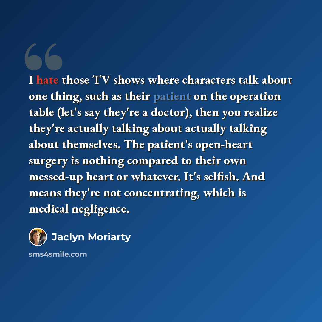 “I hate those TV shows where characters talk about one thing, such as their patient on the operation table (let's say they're a doctor), then you realize they're actually talking about actually talking about themselves. The patient's open-heart surgery is nothing compared to their own messed-up…” quote by Jaclyn Moriarty