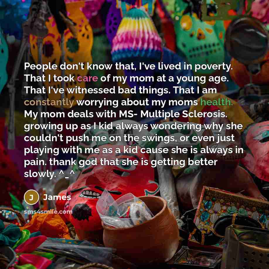 “People don't know that, I've lived in poverty. That I took care of my mom at a young age. That I've witnessed bad things. That I am constantly worrying about my moms health. My mom deals with MS- Multiple Sclerosis. growing up as I kid always wondering why she couldn't push me on the swings, or…” quote by James