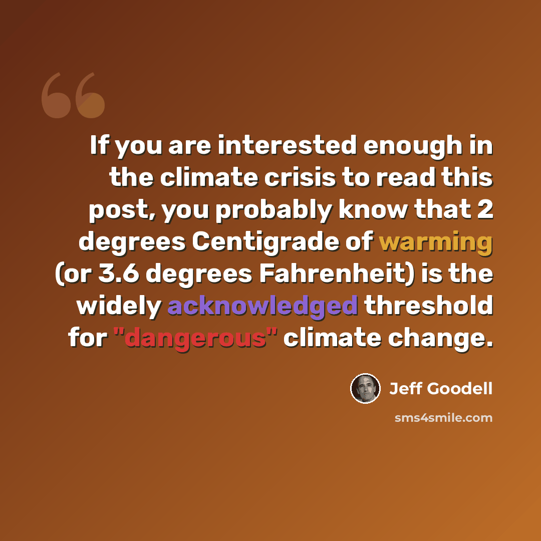 “If you are interested enough in the climate crisis to read this post, you probably know that 2 degrees Centigrade of warming (or 3.6 degrees Fahrenheit) is the widely acknowledged threshold for "dangerous" climate change.” quote by Jeff Goodell