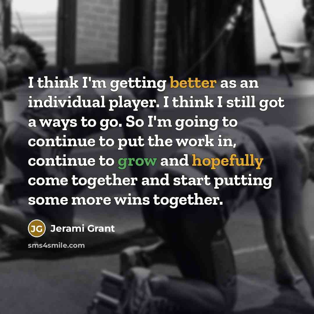 “I think I'm getting better as an individual player. I think I still got a ways to go. So I'm going to continue to put the work in, continue to grow and hopefully come together and start putting some more wins together.” quote by Jerami Grant