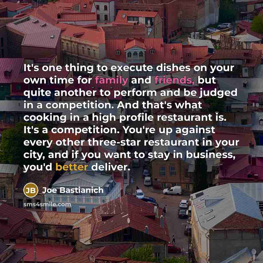 “It's one thing to execute dishes on your own time for family and friends, but quite another to perform and be judged in a competition. And that's what cooking in a high profile restaurant is. It's a competition. You're up against every other three-star restaurant in your city, and if you want to…” quote by Joe Bastianich