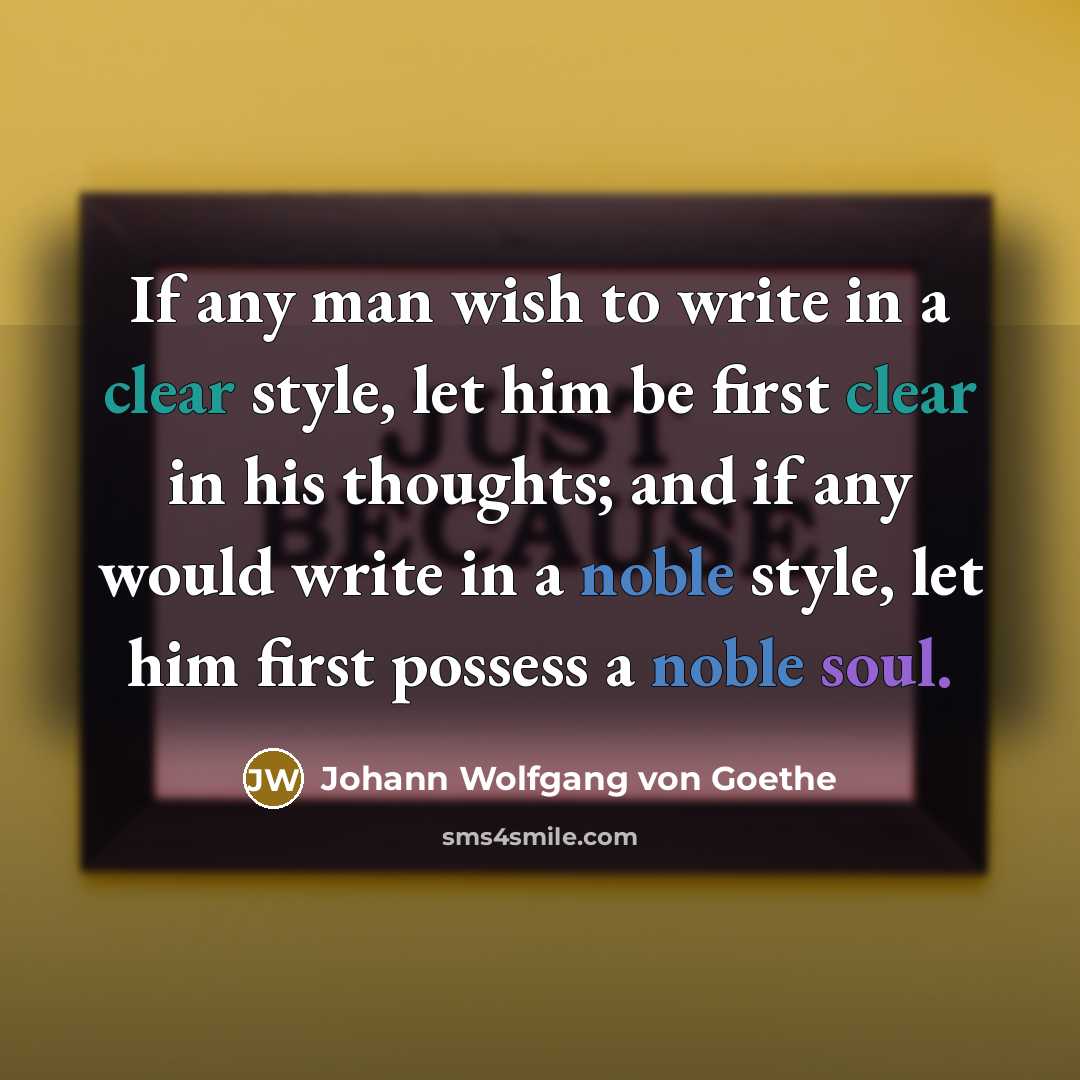 “If any man wish to write in a clear style, let him be first clear in his thoughts; and if any would write in a noble style, let him first possess a noble soul.” quote by Johann Wolfgang von Goethe